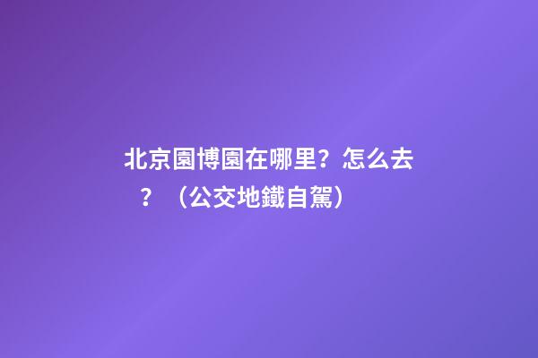 北京園博園在哪里？怎么去？（公交+地鐵+自駕）